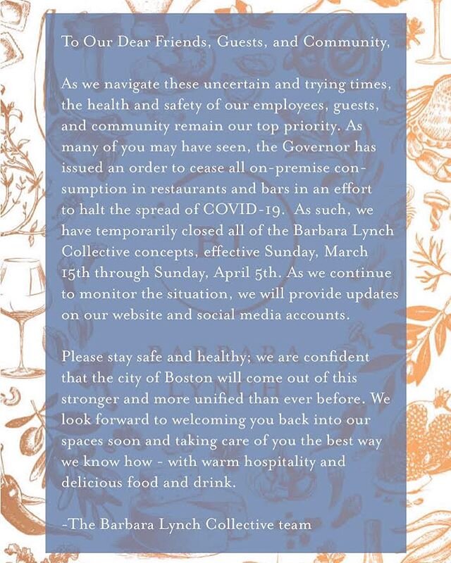 **UPDATED** To Our Dear Friends, Guests, and Community,
As we navigate these uncertain and trying times, the health and safety of our employees, guests, and community remain our top priority. As many of you may have seen, the Governor has issued an order to cease all on-premise consumption in restaurants and bars in an effort to halt the spread of COVID-19.  As such, we have temporarily closed all of the Barbara Lynch Collective concepts, effective Sunday, March 15th through Sunday, April 5th. As we continue to monitor the situation, we will provide updates on our website and social media accounts. 
Please stay safe and healthy; we are confident that the city of Boston will come out of this stronger and more unified than ever before. We look forward to welcoming you back into our spaces soon and taking care of you the best way we know how - with warm hospitality and 
delicious food and drink. -The Barbara Lynch Collective team